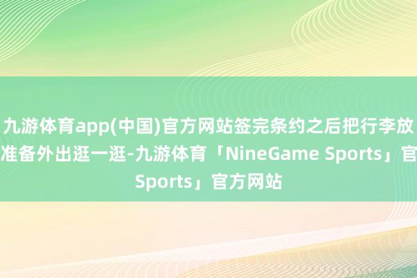 九游体育app(中国)官方网站签完条约之后把行李放在酒店准备外出逛一逛-九游体育「NineGame Sports」官方网站