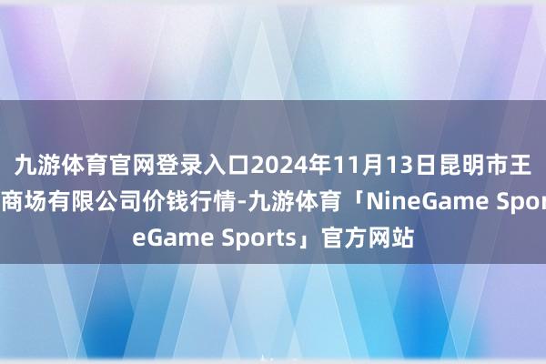 九游体育官网登录入口2024年11月13日昆明市王旗营蔬菜批发商场有限公司价钱行情-九游体育「NineGame Sports」官方网站