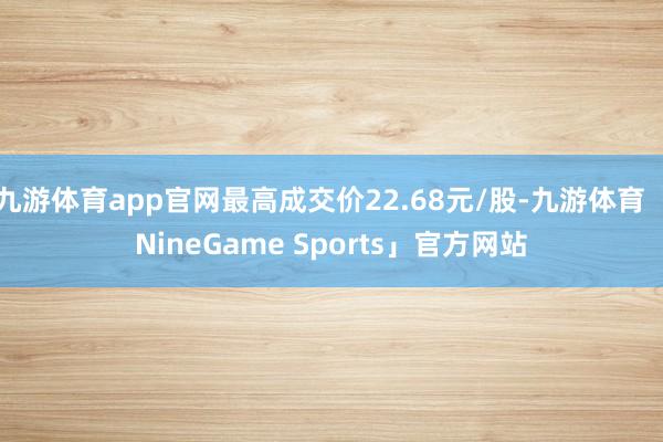 九游体育app官网最高成交价22.68元/股-九游体育「NineGame Sports」官方网站