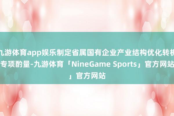 九游体育app娱乐制定省属国有企业产业结构优化转机专项酌量-九游体育「NineGame Sports」官方网站