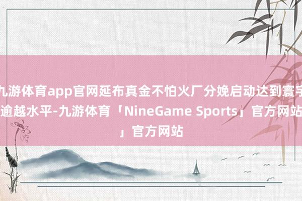 九游体育app官网延布真金不怕火厂分娩启动达到寰宇逾越水平-九游体育「NineGame Sports」官方网站