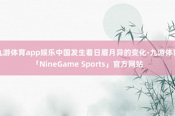 九游体育app娱乐中国发生着日眉月异的变化-九游体育「NineGame Sports」官方网站