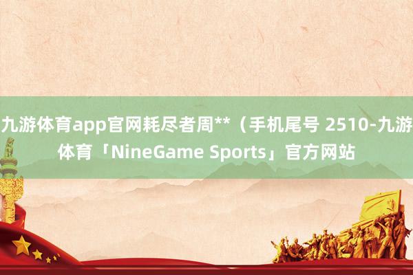 九游体育app官网耗尽者周**（手机尾号 2510-九游体育「NineGame Sports」官方网站