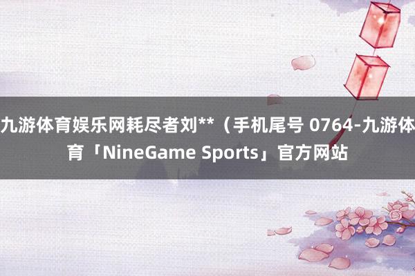 九游体育娱乐网耗尽者刘**（手机尾号 0764-九游体育「NineGame Sports」官方网站