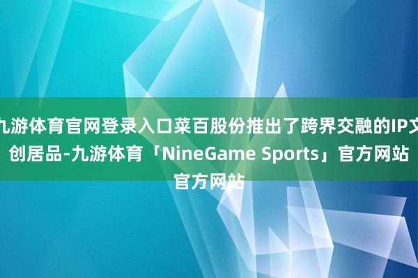 九游体育官网登录入口菜百股份推出了跨界交融的IP文创居品-九游体育「NineGame Sports」官方网站