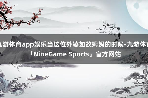 九游体育app娱乐当这位外婆如故姆妈的时候-九游体育「NineGame Sports」官方网站