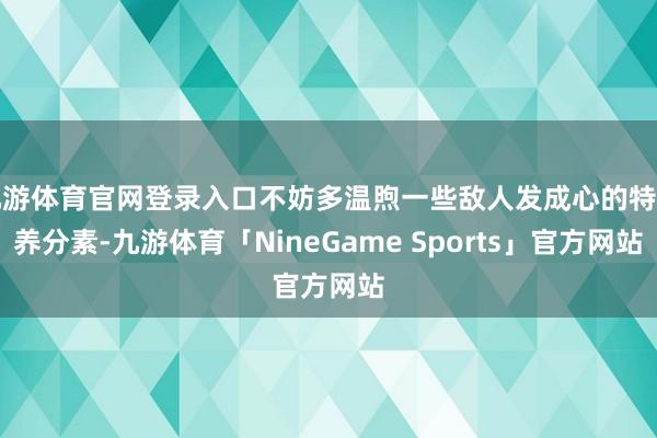 九游体育官网登录入口不妨多温煦一些敌人发成心的特定养分素-九游体育「NineGame Sports」官方网站