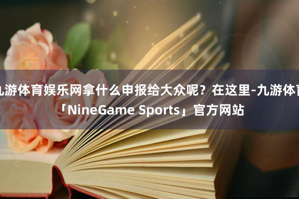 九游体育娱乐网拿什么申报给大众呢？在这里-九游体育「NineGame Sports」官方网站