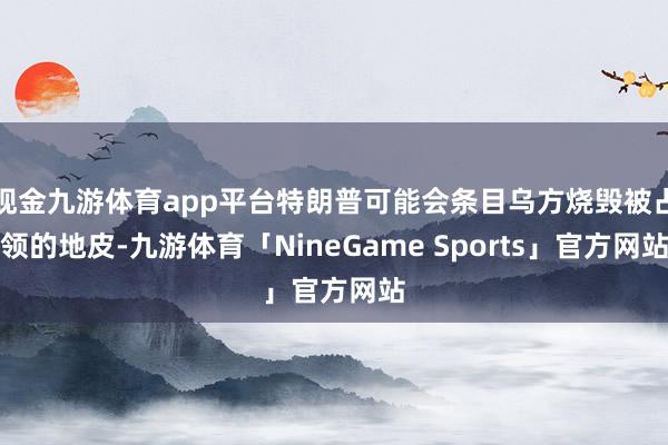 现金九游体育app平台特朗普可能会条目乌方烧毁被占领的地皮-九游体育「NineGame Sports」官方网站