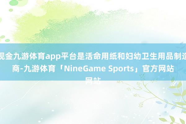 现金九游体育app平台是活命用纸和妇幼卫生用品制造商-九游体育「NineGame Sports」官方网站