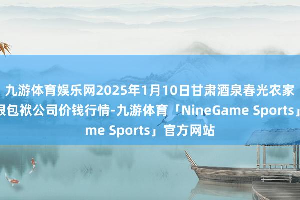 九游体育娱乐网2025年1月10日甘肃酒泉春光农家具商场有限包袱公司价钱行情-九游体育「NineGame Sports」官方网站