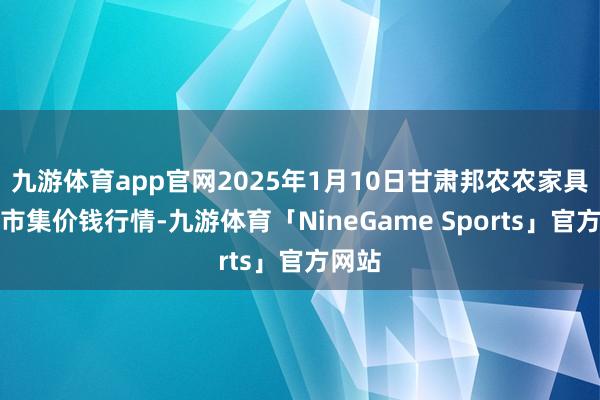 九游体育app官网2025年1月10日甘肃邦农农家具批发市集价钱行情-九游体育「NineGame Sports」官方网站