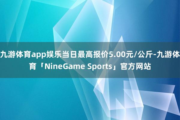 九游体育app娱乐当日最高报价5.00元/公斤-九游体育「NineGame Sports」官方网站