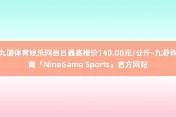 九游体育娱乐网当日最高报价140.00元/公斤-九游体育「NineGame Sports」官方网站