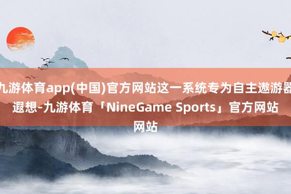 九游体育app(中国)官方网站这一系统专为自主遨游器遐想-九游体育「NineGame Sports」官方网站