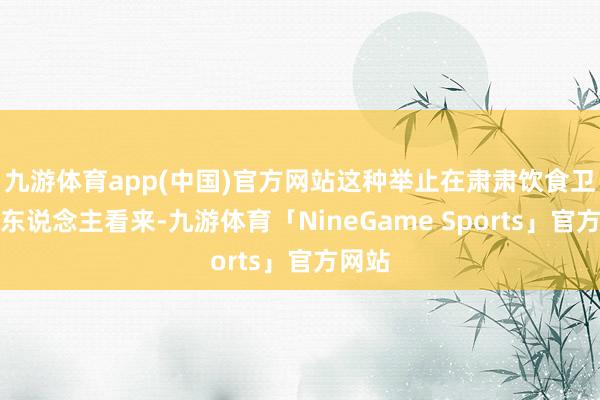 九游体育app(中国)官方网站这种举止在肃肃饮食卫生的东说念主看来-九游体育「NineGame Sports」官方网站