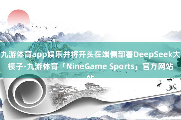 九游体育app娱乐并将开头在端侧部署DeepSeek大模子-九游体育「NineGame Sports」官方网站
