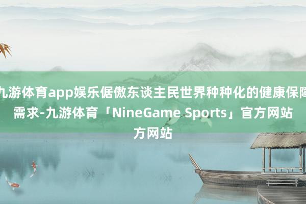 九游体育app娱乐倨傲东谈主民世界种种化的健康保障需求-九游体育「NineGame Sports」官方网站