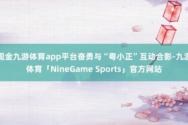 现金九游体育app平台奋勇与“粤小正”互动合影-九游体育「NineGame Sports」官方网站