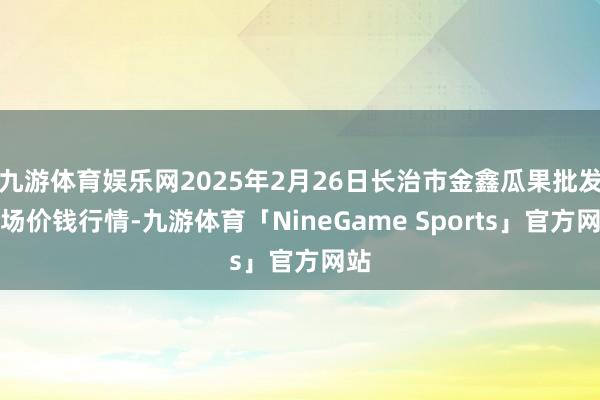 九游体育娱乐网2025年2月26日长治市金鑫瓜果批发商场价钱行情-九游体育「NineGame Sports」官方网站
