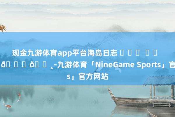 现金九游体育app平台海岛日志 ⛅˖⸂ ‎⟡ 🌴𓈒𓏸-九游体育「NineGame Sports」官方网站