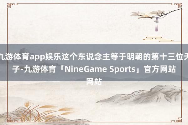 九游体育app娱乐这个东说念主等于明朝的第十三位天子-九游体育「NineGame Sports」官方网站