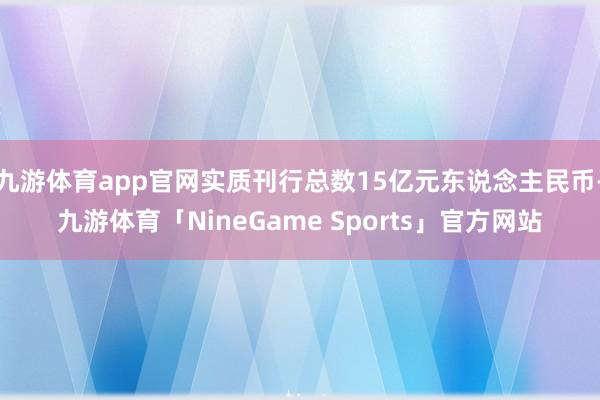 九游体育app官网实质刊行总数15亿元东说念主民币-九游体育「NineGame Sports」官方网站