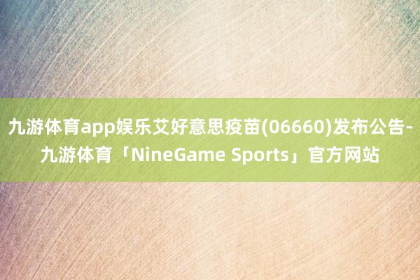 九游体育app娱乐艾好意思疫苗(06660)发布公告-九游体育「NineGame Sports」官方网站