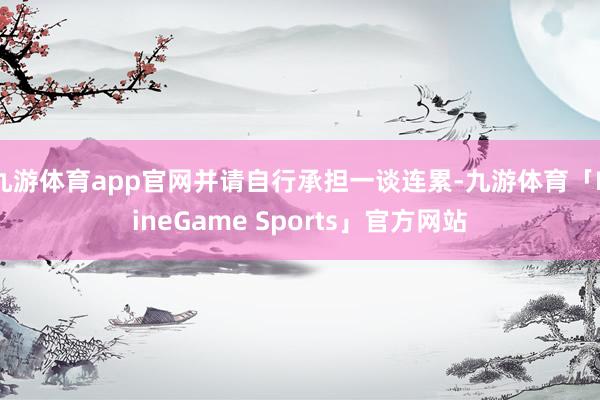 九游体育app官网并请自行承担一谈连累-九游体育「NineGame Sports」官方网站