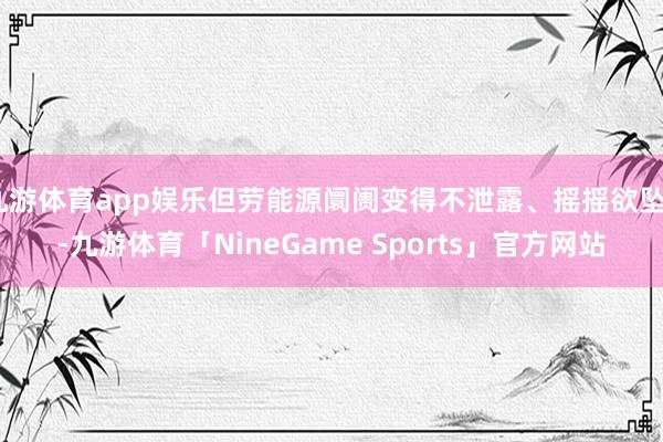 九游体育app娱乐但劳能源阛阓变得不泄露、摇摇欲坠”-九游体育「NineGame Sports」官方网站
