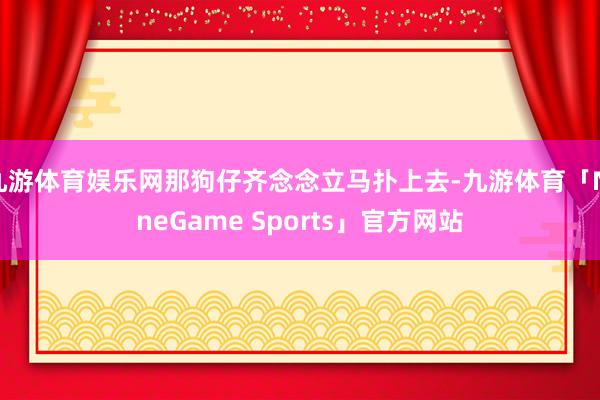 九游体育娱乐网那狗仔齐念念立马扑上去-九游体育「NineGame Sports」官方网站