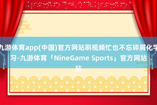 九游体育app(中国)官方网站刷视频忙也不忘碎屑化学习-九游体育「NineGame Sports」官方网站