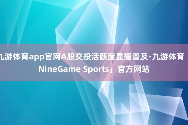 九游体育app官网A股交投活跃度显耀普及-九游体育「NineGame Sports」官方网站