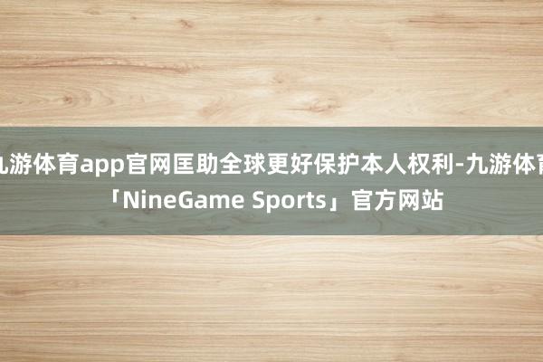 九游体育app官网匡助全球更好保护本人权利-九游体育「NineGame Sports」官方网站
