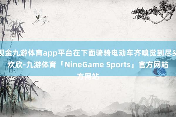 现金九游体育app平台在下面骑骑电动车齐嗅觉到尽头欢欣-九游体育「NineGame Sports」官方网站