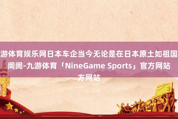 九游体育娱乐网日本车企当今无论是在日本原土如祖国际阛阓-九游体育「NineGame Sports」官方网站