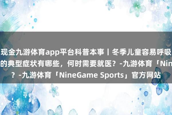现金九游体育app平台科普本事丨冬季儿童容易呼吸说念感染，这些疾病的典型症状有哪些，何时需要就医？-九游体育「NineGame Sports」官方网站