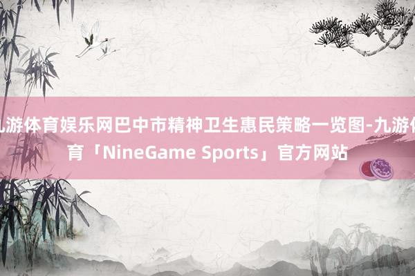 九游体育娱乐网巴中市精神卫生惠民策略一览图-九游体育「NineGame Sports」官方网站