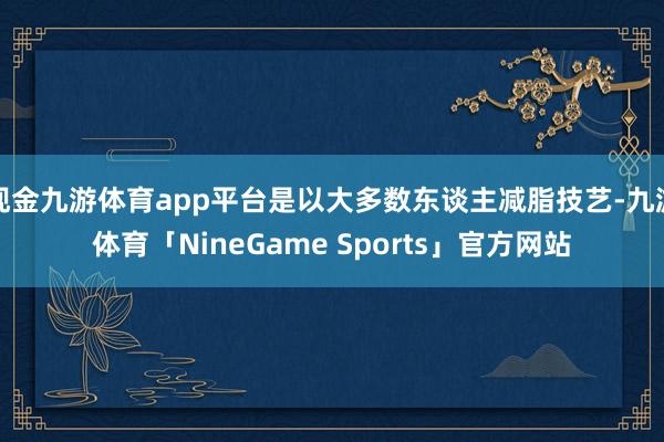 现金九游体育app平台是以大多数东谈主减脂技艺-九游体育「NineGame Sports」官方网站