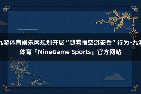 九游体育娱乐网规划开展“随着悟空游安岳”行为-九游体育「NineGame Sports」官方网站