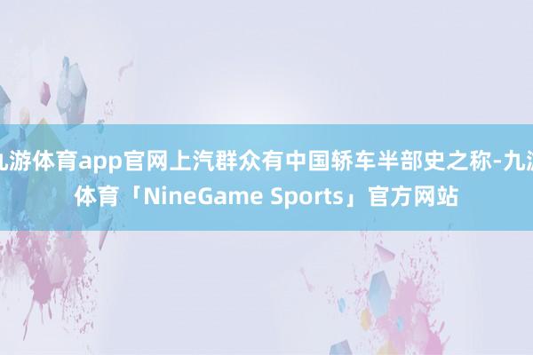九游体育app官网上汽群众有中国轿车半部史之称-九游体育「NineGame Sports」官方网站