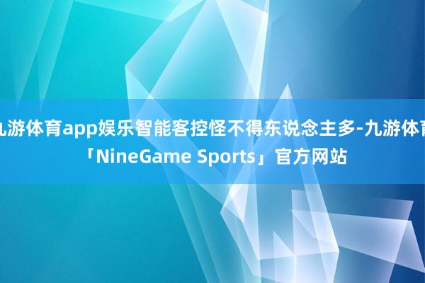 九游体育app娱乐智能客控怪不得东说念主多-九游体育「NineGame Sports」官方网站