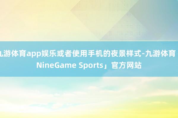 九游体育app娱乐或者使用手机的夜景样式-九游体育「NineGame Sports」官方网站