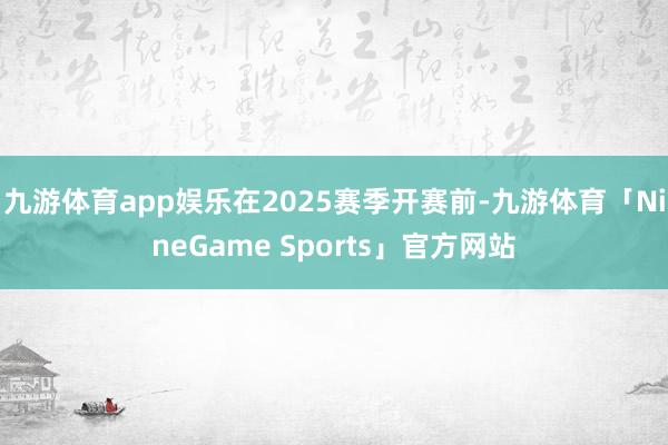 九游体育app娱乐在2025赛季开赛前-九游体育「NineGame Sports」官方网站