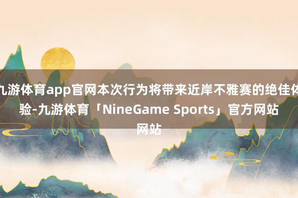 九游体育app官网本次行为将带来近岸不雅赛的绝佳体验-九游体育「NineGame Sports」官方网站