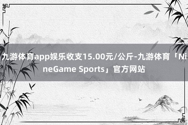九游体育app娱乐收支15.00元/公斤-九游体育「NineGame Sports」官方网站