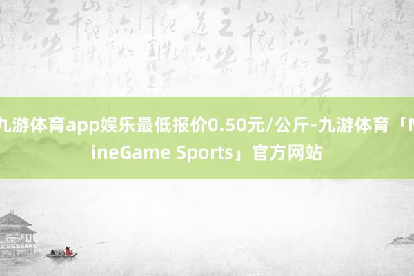 九游体育app娱乐最低报价0.50元/公斤-九游体育「NineGame Sports」官方网站