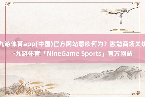 九游体育app(中国)官方网站意欲何为？激勉商场关切-九游体育「NineGame Sports」官方网站