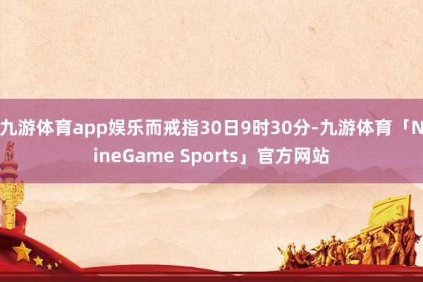 九游体育app娱乐而戒指30日9时30分-九游体育「NineGame Sports」官方网站