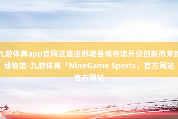 九游体育app官网这座由那坡县博物馆升级创新而来的博物馆-九游体育「NineGame Sports」官方网站